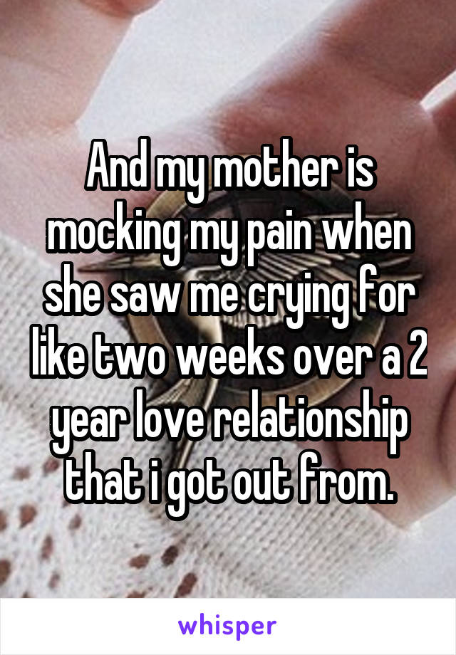 And my mother is mocking my pain when she saw me crying for like two weeks over a 2 year love relationship that i got out from.