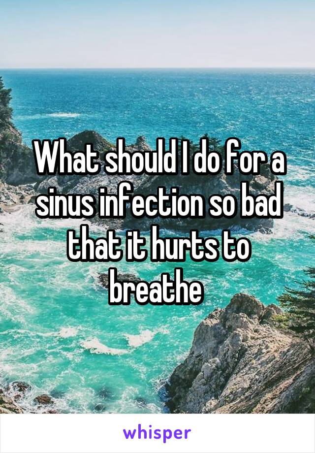 What should I do for a sinus infection so bad that it hurts to breathe 