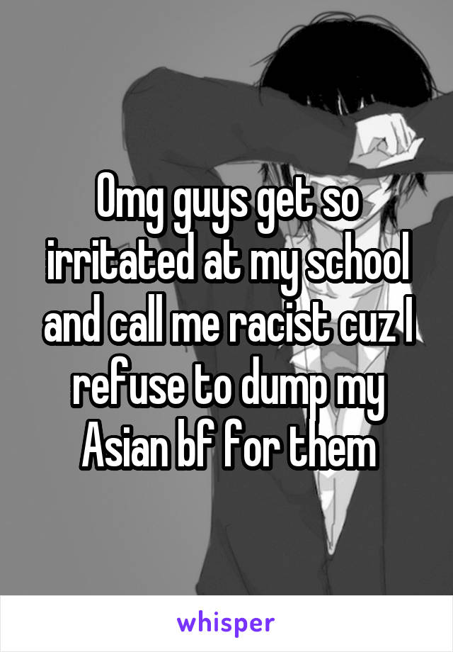 Omg guys get so irritated at my school and call me racist cuz I refuse to dump my Asian bf for them