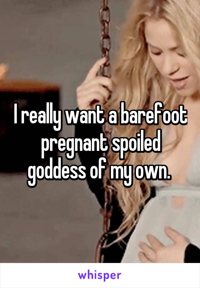 I really want a barefoot pregnant spoiled goddess of my own. 