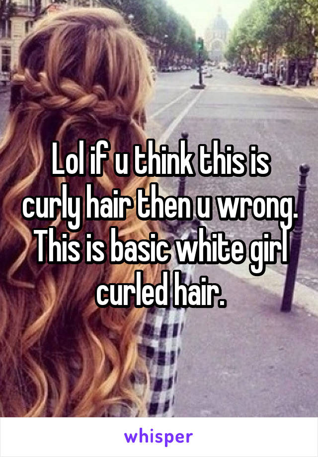 Lol if u think this is curly hair then u wrong. This is basic white girl curled hair.