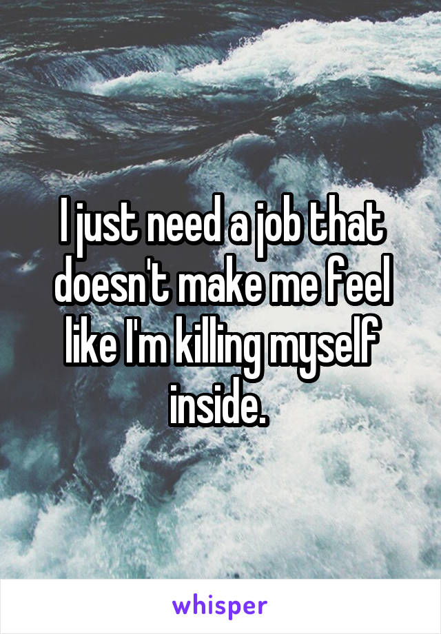 I just need a job that doesn't make me feel like I'm killing myself inside. 