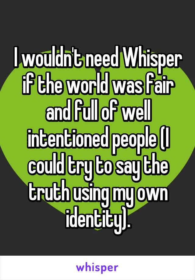 I wouldn't need Whisper if the world was fair and full of well intentioned people (I could try to say the truth using my own identity).