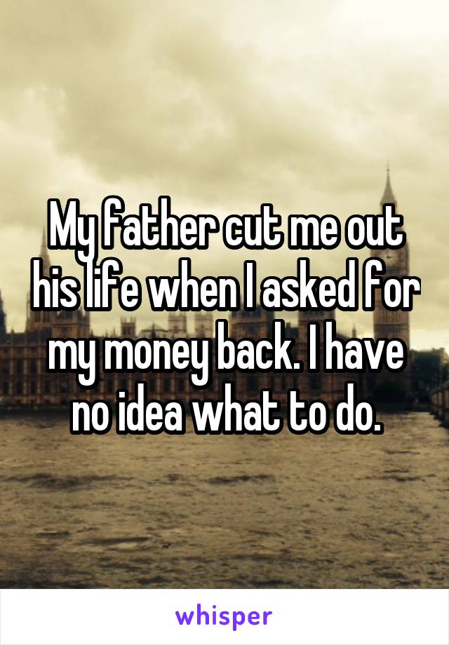 My father cut me out his life when I asked for my money back. I have no idea what to do.