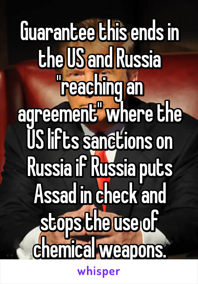 Guarantee this ends in the US and Russia "reaching an agreement" where the US lifts sanctions on Russia if Russia puts Assad in check and stops the use of chemical weapons.