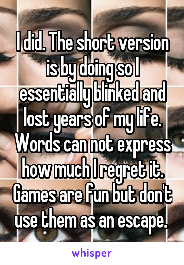 I did. The short version is by doing so I essentially blinked and lost years of my life. Words can not express how much I regret it. Games are fun but don't use them as an escape. 