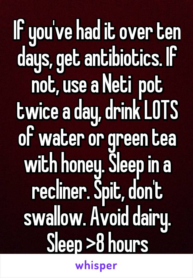 If you've had it over ten days, get antibiotics. If not, use a Neti  pot twice a day, drink LOTS of water or green tea with honey. Sleep in a recliner. Spit, don't swallow. Avoid dairy. Sleep >8 hours