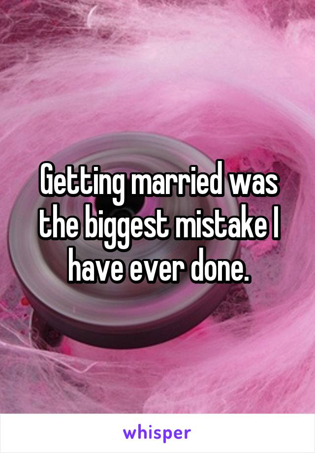 Getting married was the biggest mistake I have ever done.