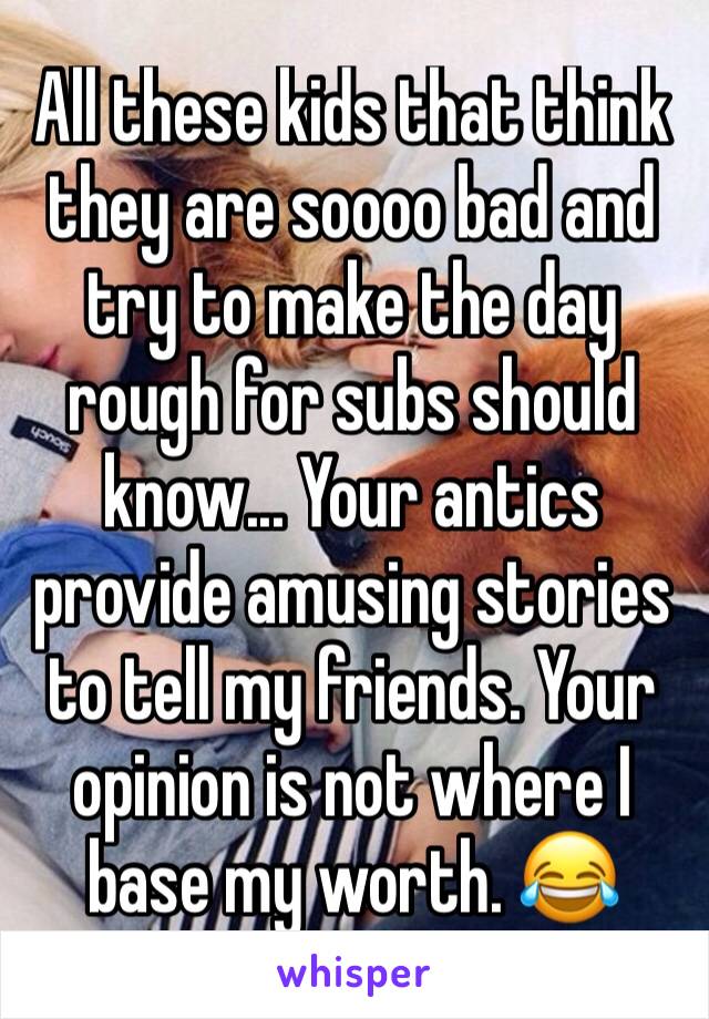 All these kids that think they are soooo bad and try to make the day rough for subs should know... Your antics provide amusing stories to tell my friends. Your opinion is not where I base my worth. 😂