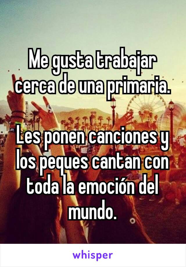 Me gusta trabajar cerca de una primaria.

Les ponen canciones y los peques cantan con toda la emoción del mundo.