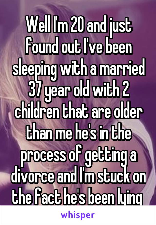 Well I'm 20 and just found out I've been sleeping with a married 37 year old with 2 children that are older than me he's in the process of getting a divorce and I'm stuck on the fact he's been lying 