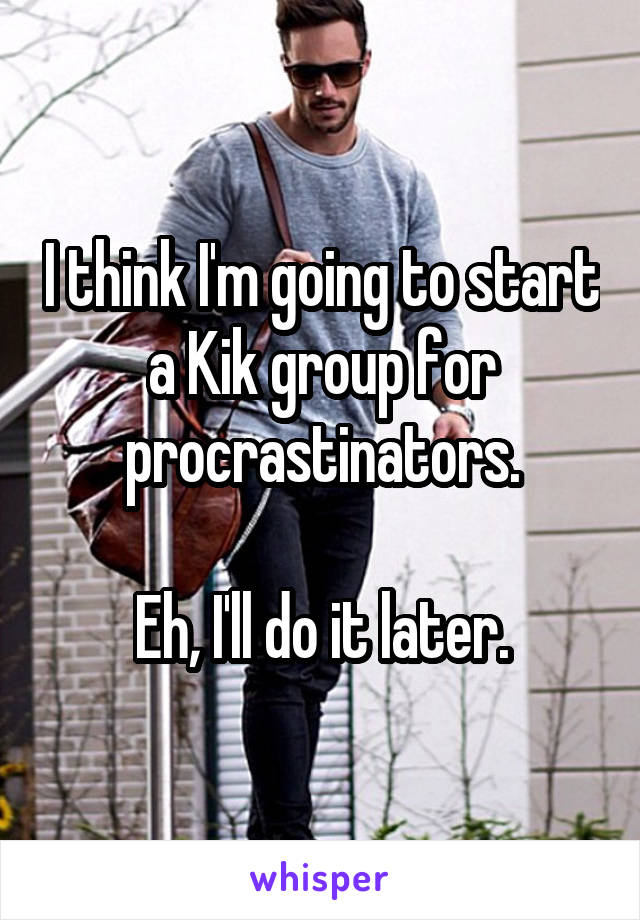 I think I'm going to start a Kik group for procrastinators.

Eh, I'll do it later.