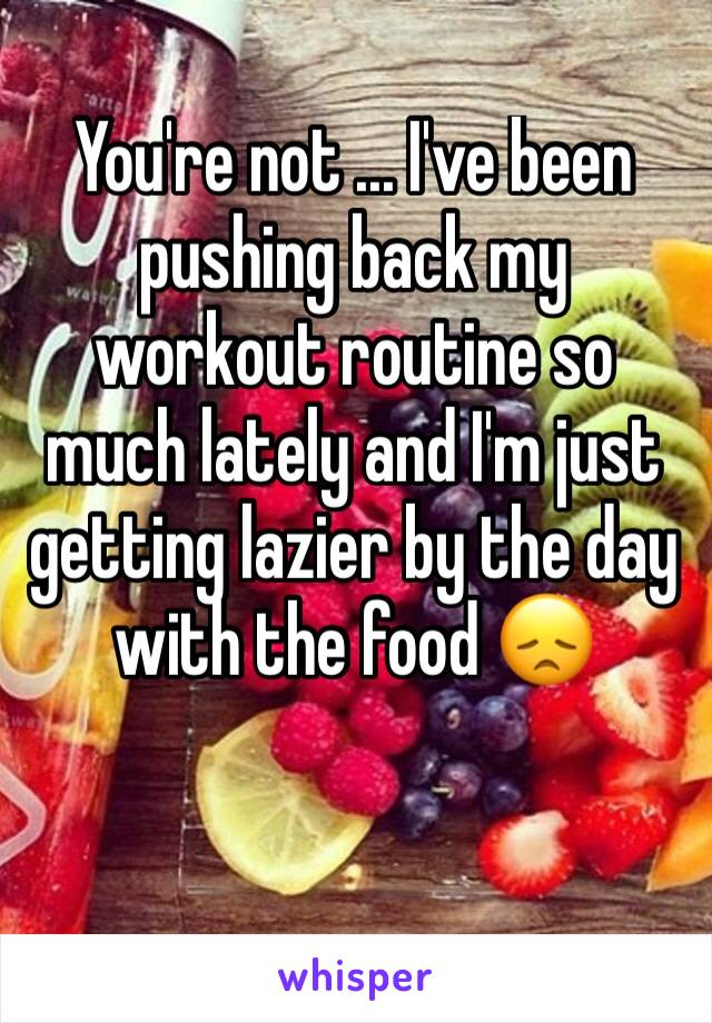 You're not ... I've been pushing back my workout routine so much lately and I'm just getting lazier by the day with the food 😞