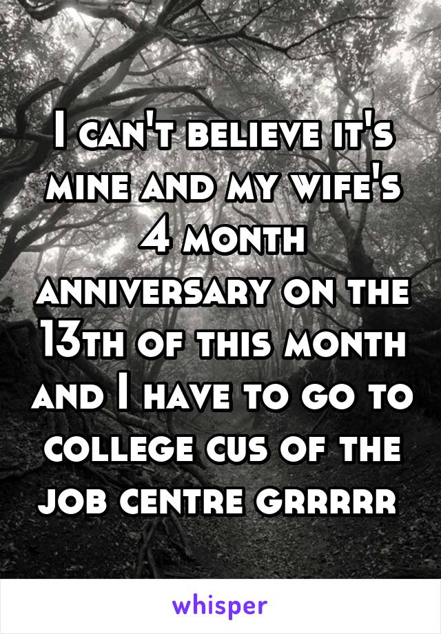 I can't believe it's mine and my wife's 4 month anniversary on the 13th of this month and I have to go to college cus of the job centre grrrrr 