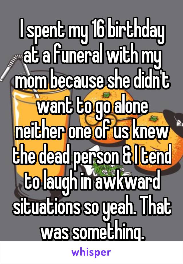 I spent my 16 birthday at a funeral with my mom because she didn't want to go alone neither one of us knew the dead person & I tend to laugh in awkward situations so yeah. That was something.