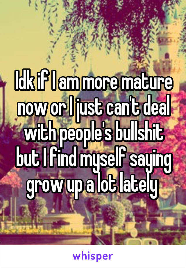 Idk if I am more mature now or I just can't deal with people's bullshit but I find myself saying grow up a lot lately 