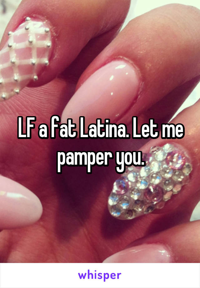 LF a fat Latina. Let me pamper you.