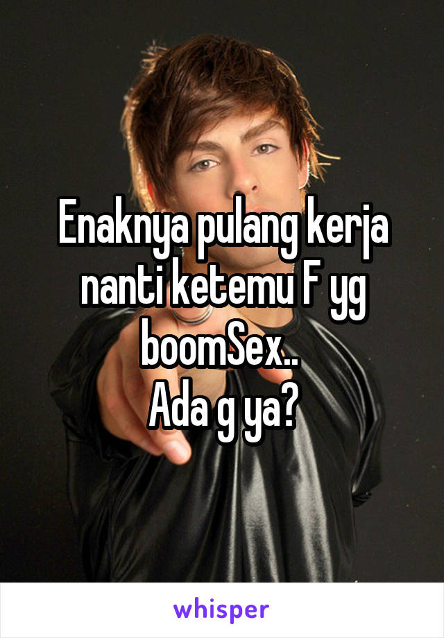 Enaknya pulang kerja nanti ketemu F yg boomSex.. 
Ada g ya?