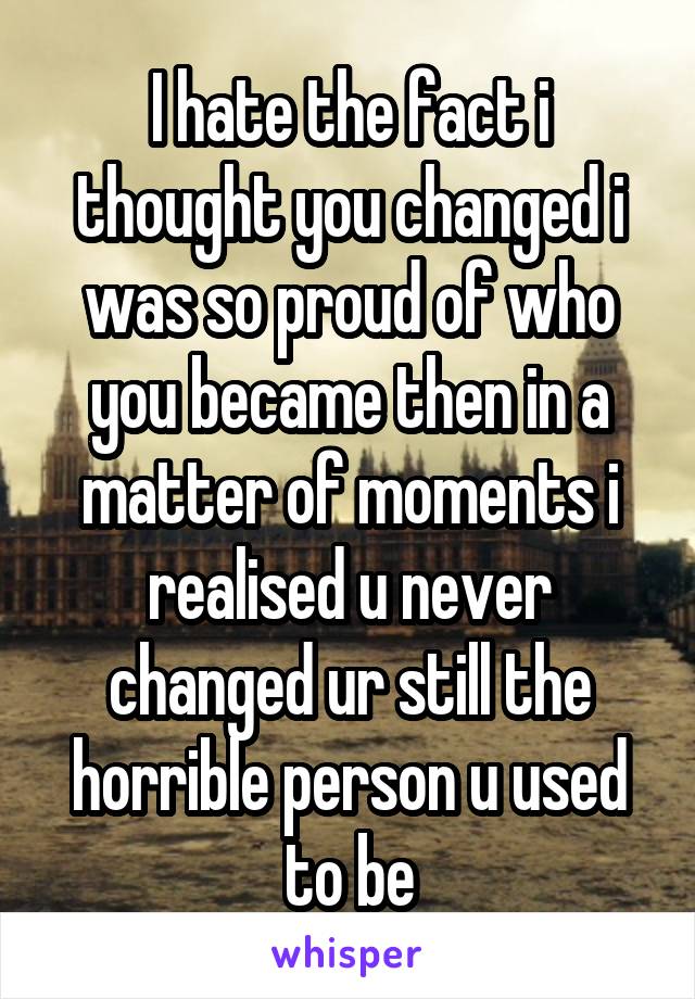 I hate the fact i thought you changed i was so proud of who you became then in a matter of moments i realised u never changed ur still the horrible person u used to be