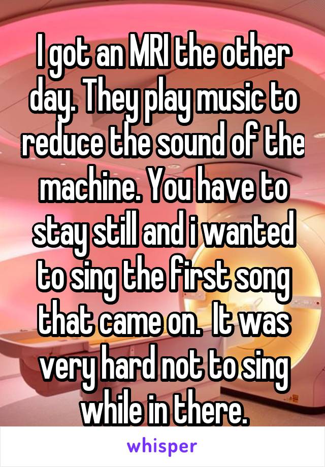 I got an MRI the other day. They play music to reduce the sound of the machine. You have to stay still and i wanted to sing the first song that came on.  It was very hard not to sing while in there.