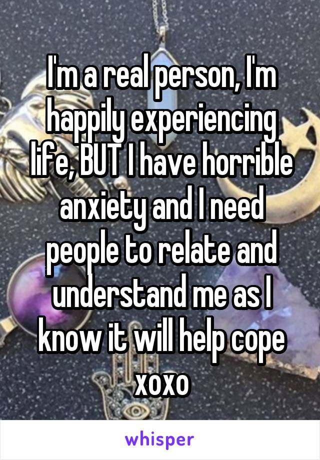 I'm a real person, I'm happily experiencing life, BUT I have horrible anxiety and I need people to relate and understand me as I know it will help cope
xoxo