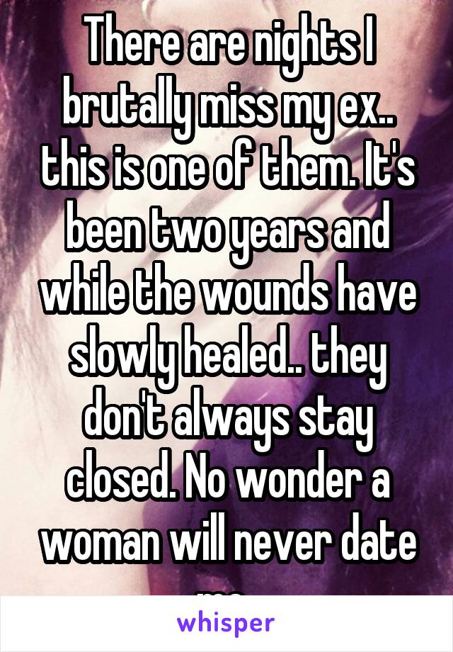 There are nights I brutally miss my ex.. this is one of them. It's been two years and while the wounds have slowly healed.. they don't always stay closed. No wonder a woman will never date me..