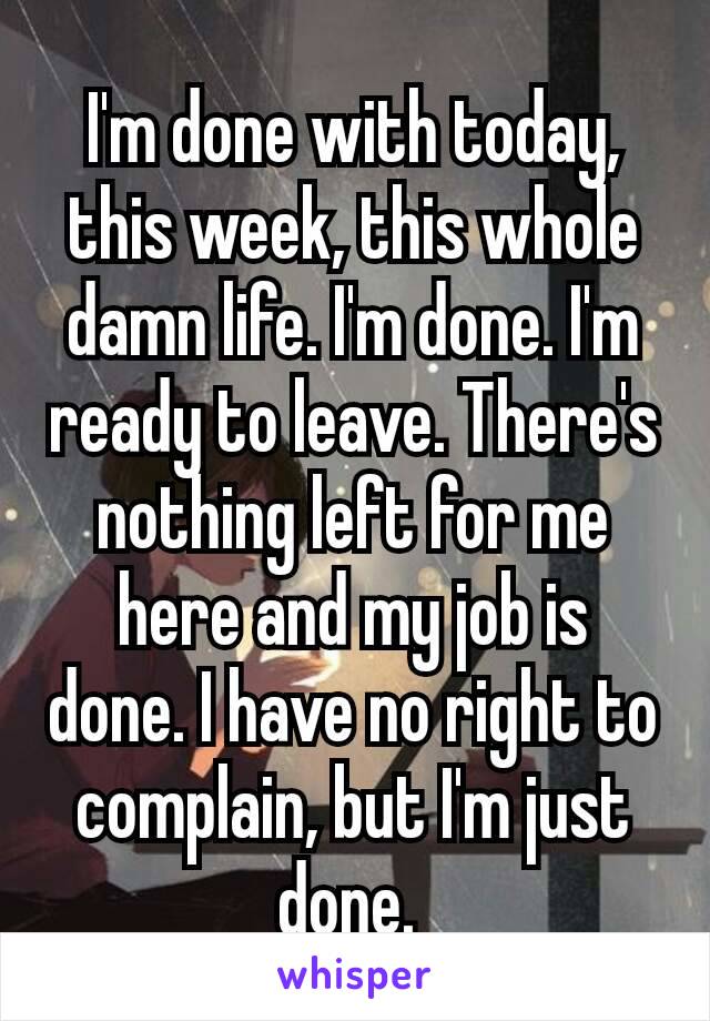 I'm done with today, this week, this whole damn life. I'm​ done. I'm ready to leave. There's nothing left for me here and my job is done. I have no right to complain, but I'm just done. 