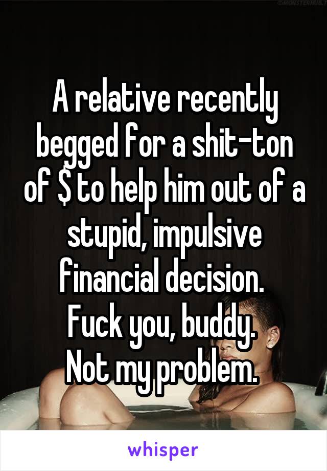 A relative recently begged for a shit-ton of $ to help him out of a stupid, impulsive
financial decision. 
Fuck you, buddy. 
Not my problem. 