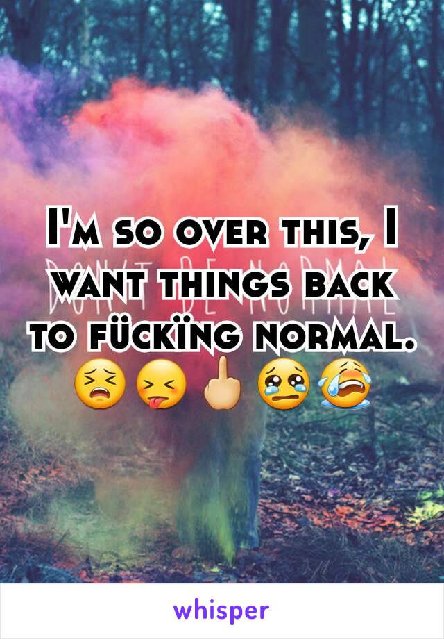 I'm so over this, I want things back to fückïng normal. 😣😝🖕😢😭