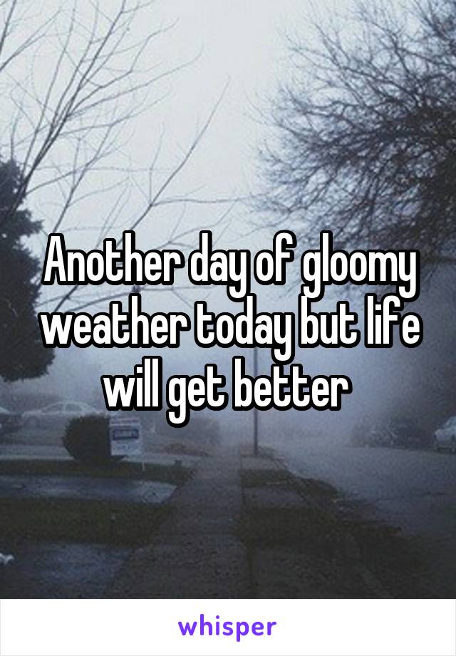 Another day of gloomy weather today but life will get better 