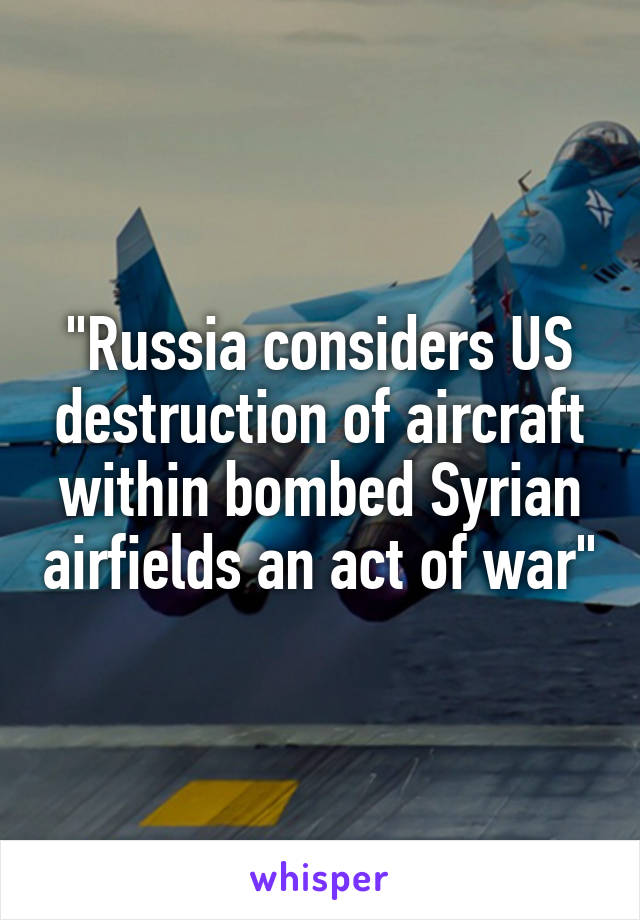 "Russia considers US destruction of aircraft within bombed Syrian airfields an act of war"