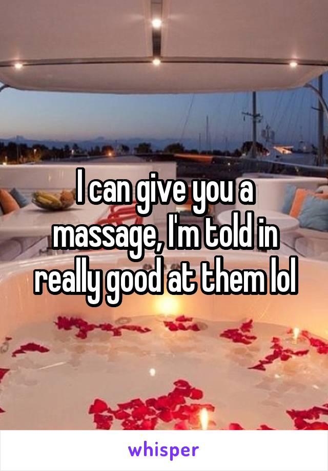 I can give you a massage, I'm told in really good at them lol