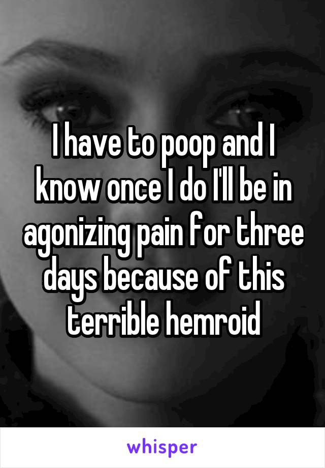 I have to poop and I know once I do I'll be in agonizing pain for three days because of this terrible hemroid