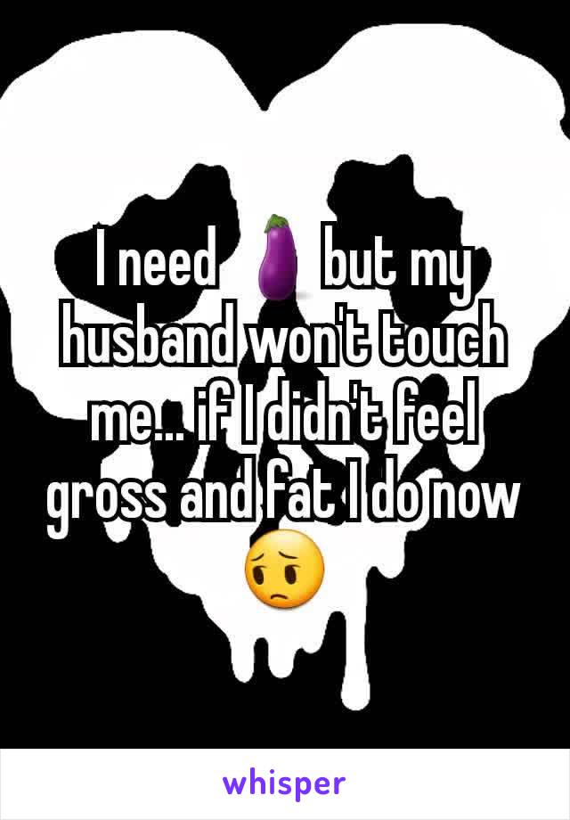 I need 🍆but my husband won't touch me... if I didn't feel gross and fat I do now 😔