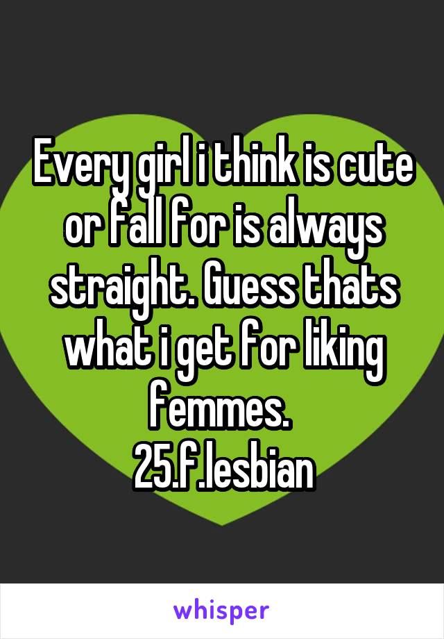 Every girl i think is cute or fall for is always straight. Guess thats what i get for liking femmes. 
25.f.lesbian