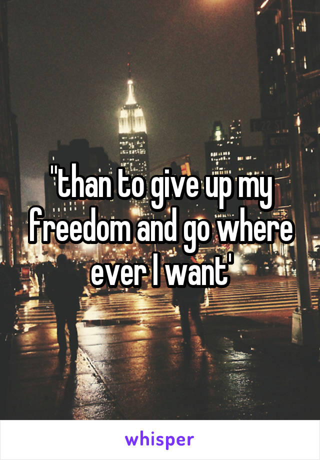 "than to give up my freedom and go where ever I want'