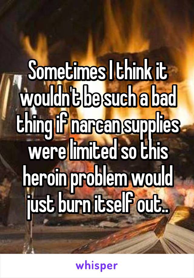 Sometimes I think it wouldn't be such a bad thing if narcan supplies were limited so this heroin problem would just burn itself out..