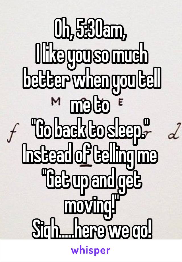 Oh, 5:30am, 
I like you so much better when you tell me to 
"Go back to sleep." 
Instead of telling me 
"Get up and get moving!"
Sigh.....here we go!