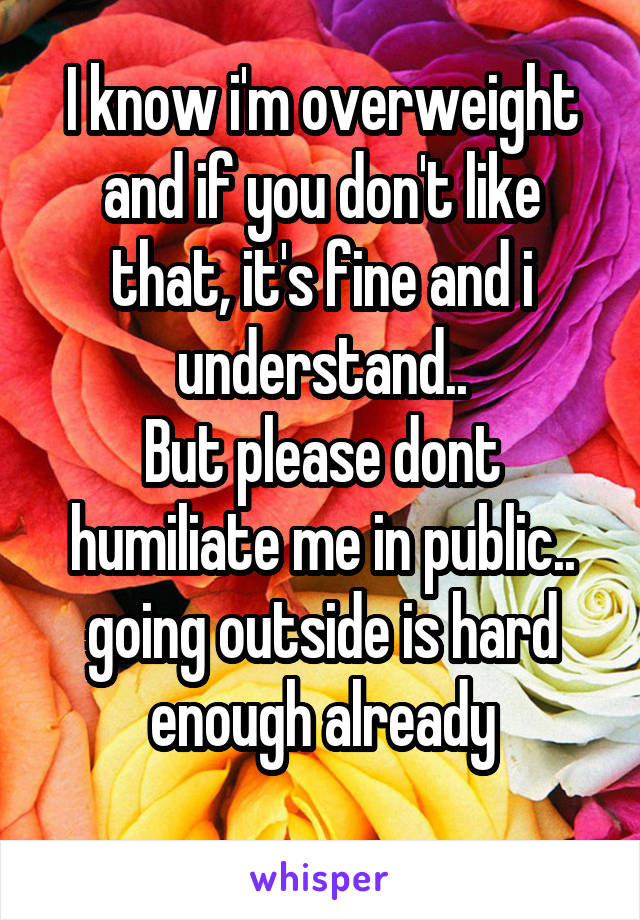 I know i'm overweight and if you don't like that, it's fine and i understand..
But please dont humiliate me in public..
going outside is hard enough already
