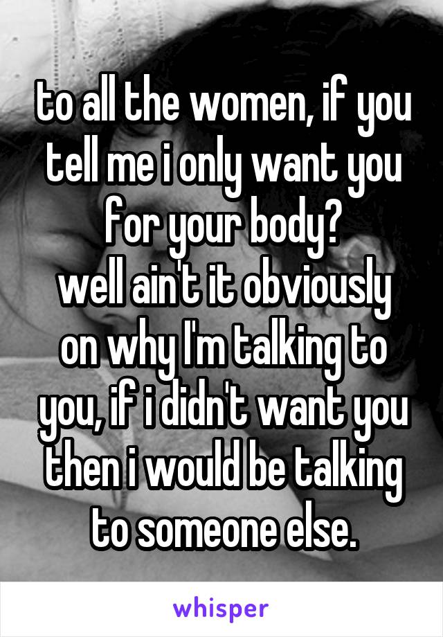 to all the women, if you tell me i only want you for your body?
well ain't it obviously on why I'm talking to you, if i didn't want you then i would be talking to someone else.