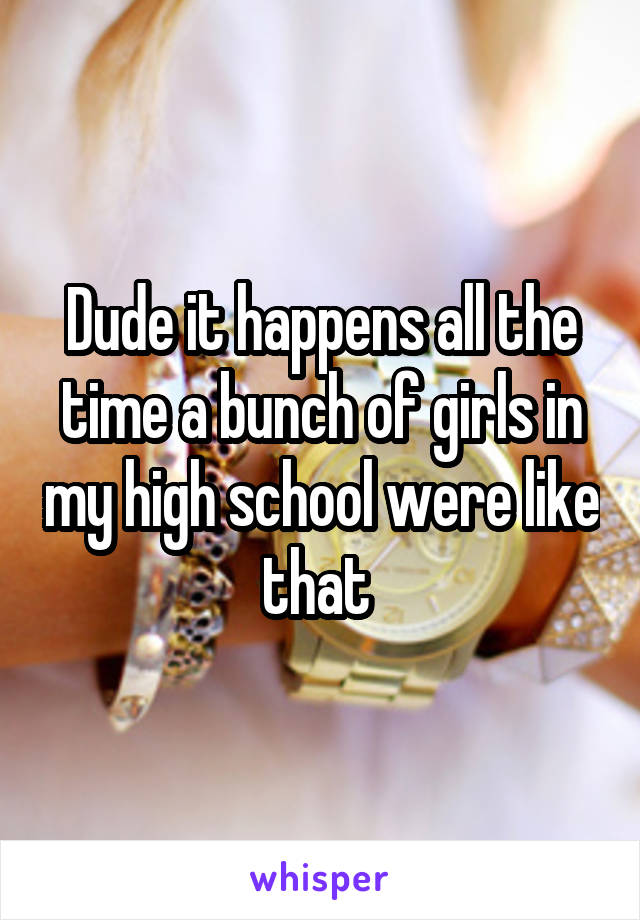 Dude it happens all the time a bunch of girls in my high school were like that 