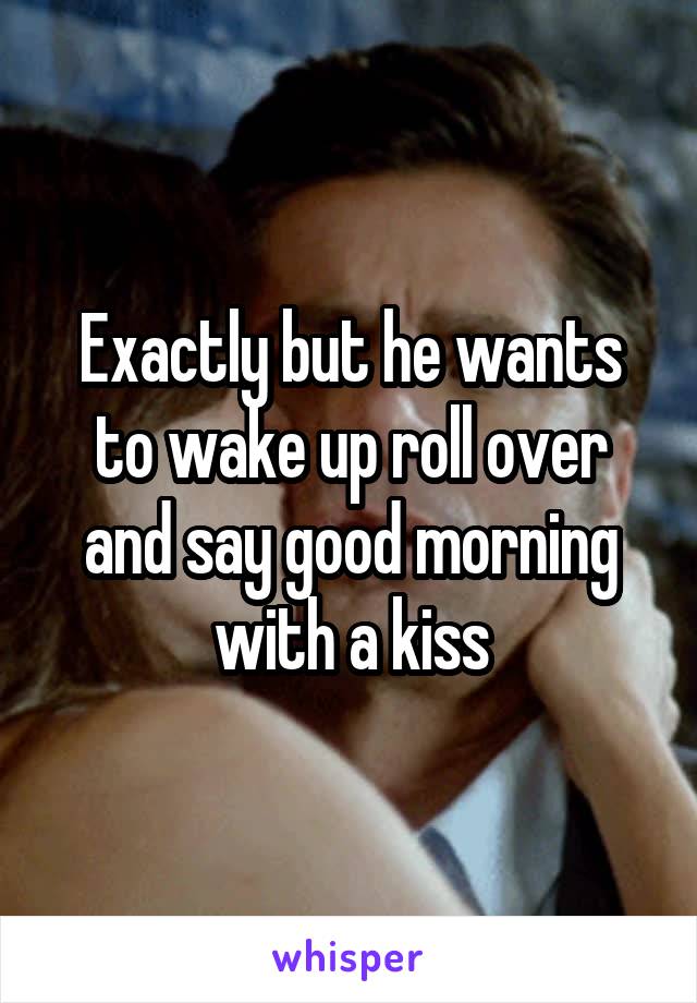 Exactly but he wants to wake up roll over and say good morning with a kiss