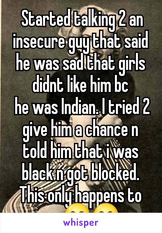  Started talking 2 an insecure guy that said he was sad that girls didnt like him bc
 he was Indian. I tried 2 give him a chance n told him that i was black n got blocked. This only happens to me.😂😂