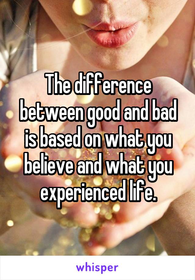 The difference between good and bad is based on what you believe and what you experienced life.