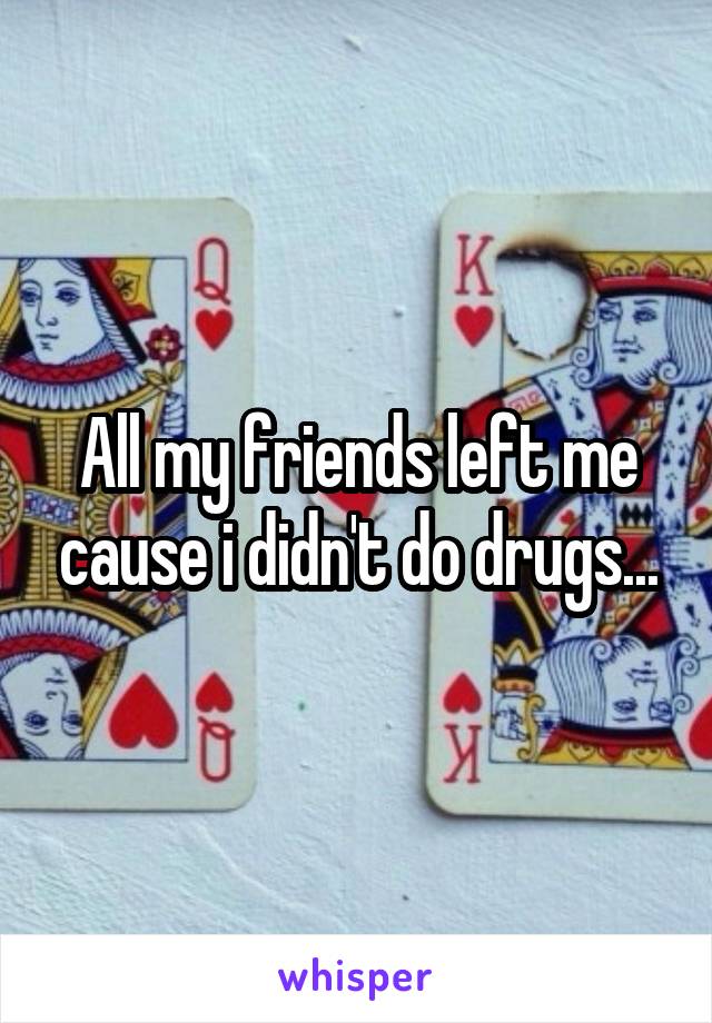 All my friends left me cause i didn't do drugs...