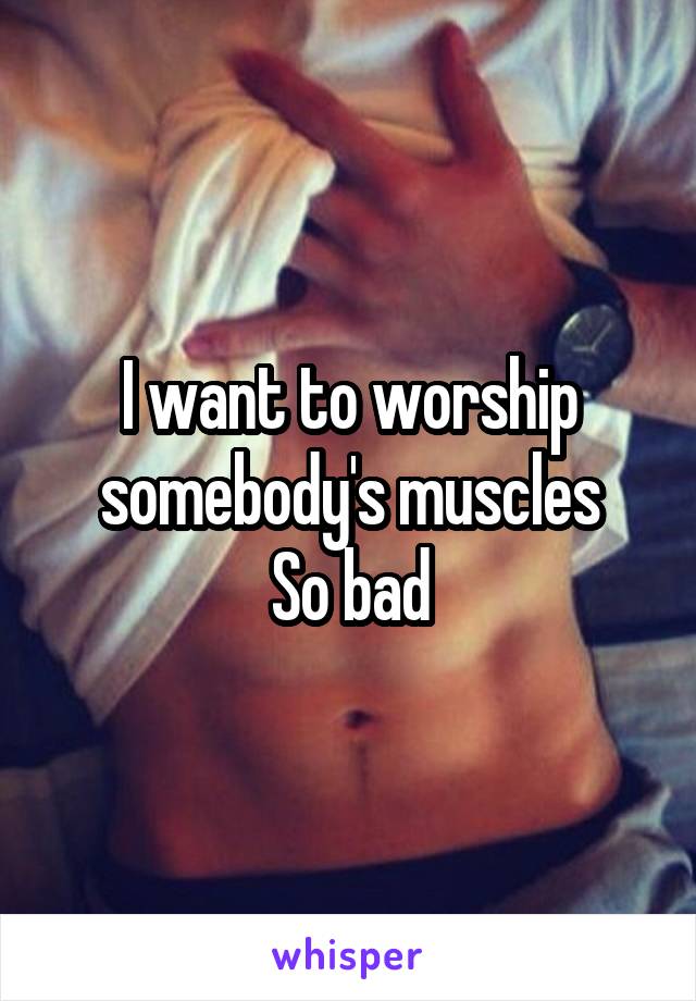 I want to worship somebody's muscles
So bad