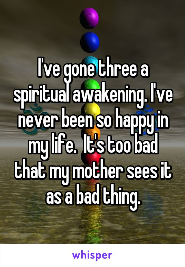 I've gone three a spiritual awakening. I've never been so happy in my life.  It's too bad that my mother sees it as a bad thing.