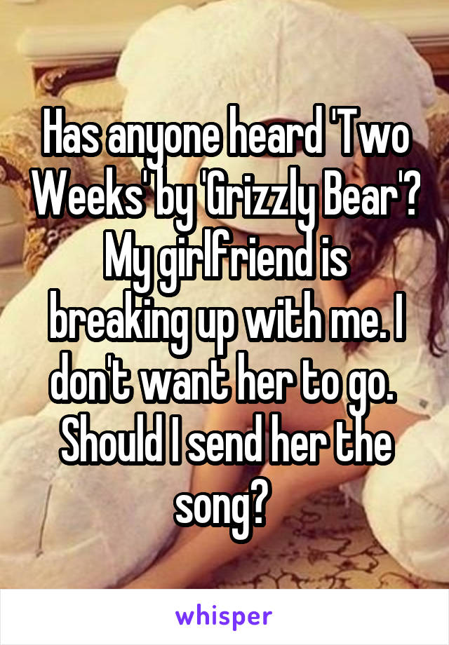 Has anyone heard 'Two Weeks' by 'Grizzly Bear'?
My girlfriend is breaking up with me. I don't want her to go.  Should I send her the song? 