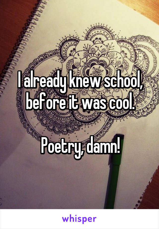 I already knew school, before it was cool.

Poetry, damn!