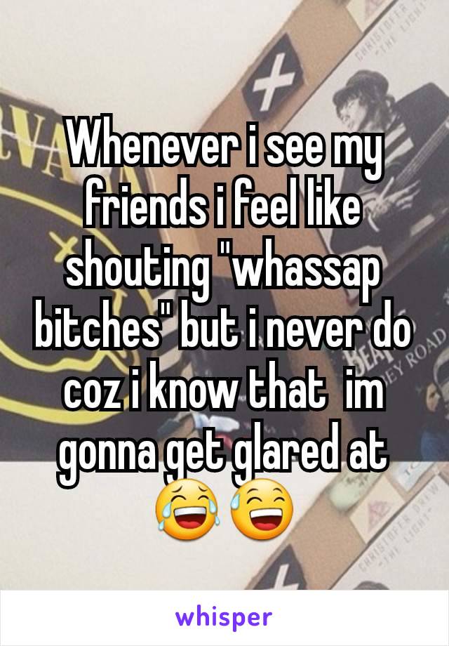 Whenever i see my friends i feel like shouting "whassap bitches" but i never do coz i know that  im gonna get glared at
😂😅